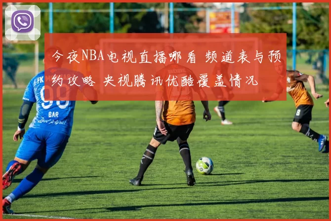 今夜NBA电视直播哪看 频道表与预约攻略 央视腾讯优酷覆盖情况