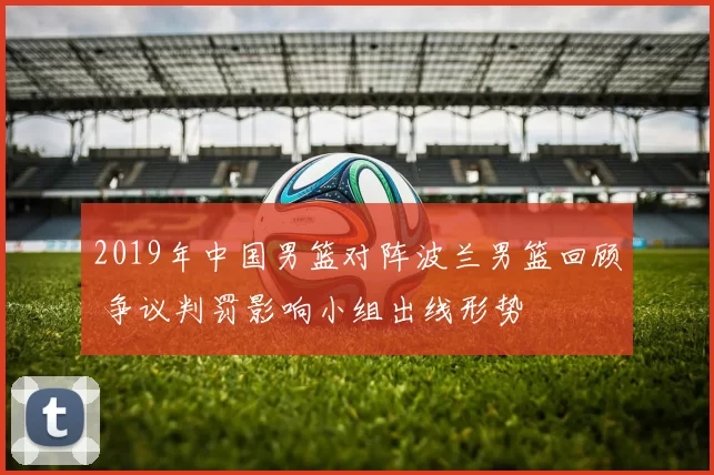 2019年中国男篮对阵波兰男篮回顾 争议判罚影响小组出线形势