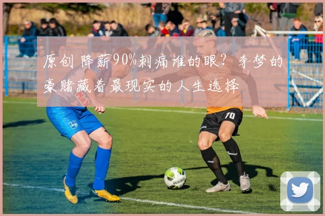 原创 降薪90%刺痛谁的眼？李梦的豪赌藏着最现实的人生选择