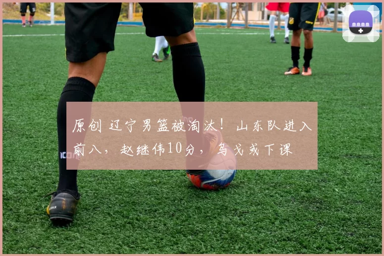 原创 辽宁男篮被淘汰！山东队进入前八，赵继伟10分，乌戈或下课