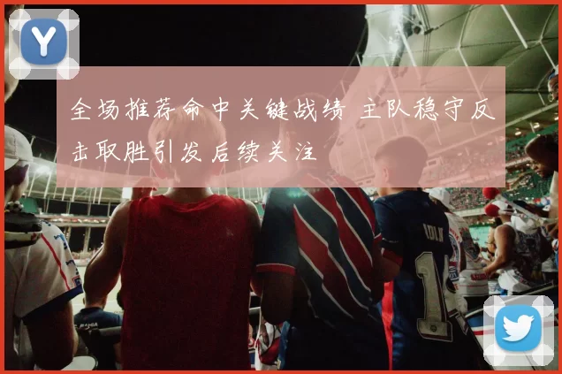 全场推荐命中关键战绩 主队稳守反击取胜引发后续关注