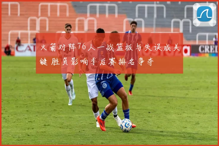 火箭对阵76人一战篮板与失误成关键 胜负影响季后赛排名争夺