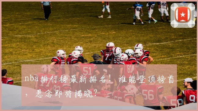 nba排行榜最新排名！谁能登顶榜首，悬念即将揭晓？