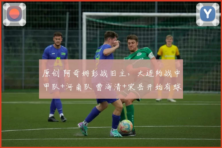 原创 阿奇姆彭战旧主，大连约战中甲队+河南队 曹海清+宋岳开始有球训练